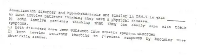 Somatization disorder and hypochondriasis are similar in DSM-5 in that ________
A) both involve patients thinking they have a physical disease.
B) both involve patients thinking that they can easily cope with their symptoms.
C) both disorders have been subsumed into somatic symptom disorder
D) both involve patients reacting to physical symptoms by becoming more physically active.