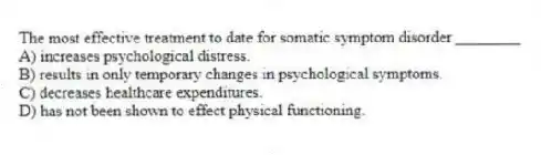 The most effective treatment to date for somatic symptom disorder ________
A) increases psychological distress.
B) results in only temporary changes in psychological symptoms.
C) decreases healthcare expenditures.
D) has not been shown to effect physical functioning.