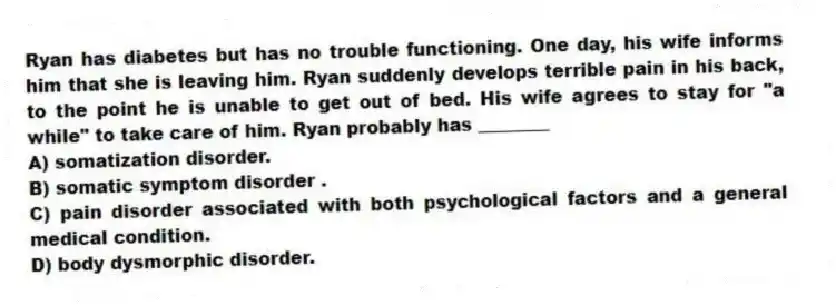 Ryan has diabetes but has no trouble functioning. One day, his wife informs him that she is leaving him. Ryan suddenly develops terrible pain in his back, to the point he is unable to get out of bed. His wife agrees to stay for "a while" to take care of him. Ryan probably has ________
A) somatization disorder.
B) somatic symptom disorder .
C) pain disorder associated with both psychological factors and a general medical condition.
D) body dysmorphic disorder.
