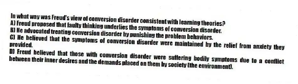 In what way was Freud's view of conversion disorder consistent with learning theories?
A) Freud proposed that faulty thinking underlies the symptoms of conversion disorder.
B) He advocated treating conversion disorder by punishing the problem behaviors.
C) He believed that the symptoms of conversion disorder were maintained by the relief from anxiety they provided.
D) Freud believed that those with conversion disorder were suffering bodily symptoms due to a conflict between their inner desires and the demands placed on them by society (the environment).