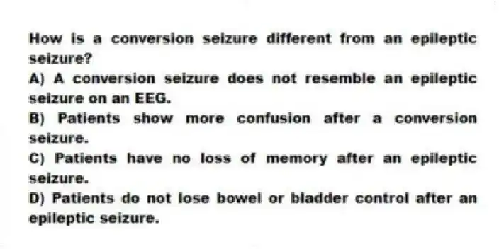 How is a conversion seizure different from an epileptic seizure?
A) A conversion seizure does not resemble an epileptic seizure on an EEG.
B) Patients show more confusion after a conversion seizure.
C) Patients have no loss of memory after an epileptic seizure.
D) Patients do not lose bowel or bladder control after an epileptic seizure.