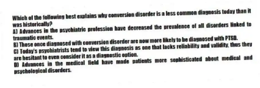 Which of the following best explains why conversion disorder is a less common diagnosis today than it was historically?
A) Advances in the psychiatric profession have decreased the prevalence of all disorders linked to traumatic events.
B) Those once diagnosed with conversion disorder are now more likely to be diagnosed with PTSD.
C) Today's psychiatrists tend to view this diagnosis as one that lacks reliability and validity, thus they are hesitant to even consider it as a diagnostic option.
D) Advances in the medical field have made patients more sophisticated about medical and psychological disorders.