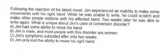 Following the rejection of his latest novel, Jim experienced an inability to make some movements with his right hand. While he was unable to write, he could scratch and make other simple motions with his affected hand. Two weeks later he was able to write again. What is unique about Jim's case of conversion disorder?
A) Jim had some ability to move his hand.
B) Jim is male, and most people with this disorder are women.
C) Jim's symptoms subsided after only two weeks.
D) Jim only lost the ability to move his right hand.