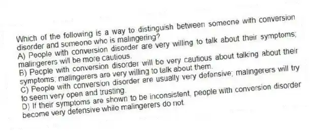 Which of the following is a way to distinguish between someone with conversion disorder and someone who is malingering?
A) People with conversion disorder are very willing to talk about their symptoms; malingerers will be more cautious.
B) People with conversion disorder will be very cautious about talking about their symptoms; malingerers are very willing to talk about them.
C) People with conversion disorder are usually very defensive; malingerers will try to seem very open and trusting.
D) If their symptoms are shown to be inconsistent, people with conversion disorder become very defensive while malingerers do not.