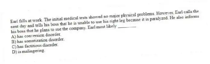 Earl falls at work. The initial medical tests showed no major physical problems. However, Earl calls the next day and tells his boss that he is unable to use his right leg because it is paralyzed. He also informs his boss that he plans to sue the company. Earl most likely ________
A) has conversion disorder.
B) has somatization disorder.
C) has factitious disorder.
D) is malingering.