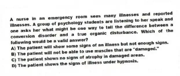 A nurse in an emergency room sees many illnesses and reported illnesses. A group of psychology students are listening to her speak and one asks her what might be one way to tell the difference between a conversion disorder and a true organic disturbance. Which of the following would be a valid answer?
A) The patient will show some signs of an illness but not enough signs.
B) The patient will not be able to use muscles that are "damaged."
C) The patient shows no signs of atrophy in damaged areas.
D) The patient shows the signs of illness under hypnosis.
