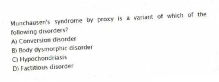 Munchausen's syndrome by proxy is a variant of which of the following disorders?
A) Conversion disorder
B) Body dysmorphic disorder
C) Hypochondriasis
D) Factitious disorder