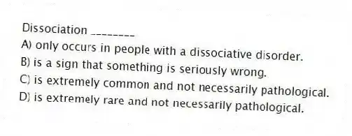 Dissociation ________
A) only occurs in people with a dissociative disorder.
B) is a sign that something is seriously wrong.
C) is extremely common and not necessarily pathological.
D) is extremely rare and not necessarily pathological.