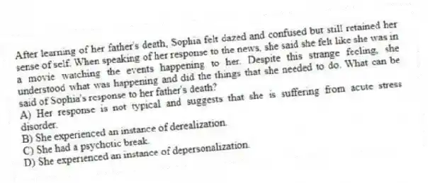 After learning of her father's death, Sophia felt dazed and confused but still retained her sense of self. When speaking of her response to the news, she said she felt like she was in a movie watching the events happening to her. Despite this strange feeling, she understood what was happening and did the things that she needed to do. What can be said of Sophia's response to her father's death?
A) Her response is not typical and suggests that she is suffering from acute stress disorder.
B) She experienced an instance of derealization.
C) She had a psychotic break.
D) She experienced an instance of depersonalization.