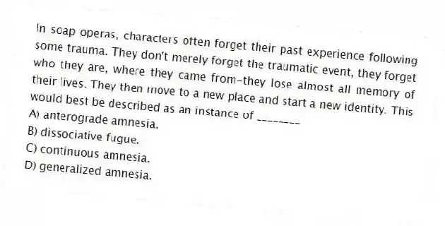 In soap operas, characters often forget their past experience following some trauma. They don't merely forget the traumatic event, they forget who they are, where they came from-they lose almost all memory of their lives. They then move to a new place and start a new identity. This would best be described as an instance of ________
A) anterograde amnesia.
B) dissociative fugue.
C) continuous amnesia.
D) generalized amnesia.