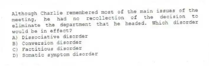 Although Charlie remembered most of the main issues of the meeting, he had no recollection of the decision to eliminate the department that he headed. Which disorder would be in effect?
A) Dissociative disorder
B) Conversion disorder
C) Factitious disorder
D) Somatic symptom disorder