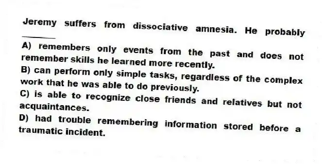 Jeremy suffers from dissociative amnesia. He probably ________
A) remembers only events from the past and does not remember skills he learned more recently.
B) can perform only simple tasks, regardless of the complex work that he was able to do previously.
C) is able to recognize close friends and relatives but not acquaintances.
D) had trouble remembering information stored before a traumatic incident.