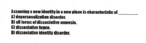 Assuming a new identity in a new place is characteristic of ________
A) depersonalization disorder.
B) all forms of dissociative amnesia.
C) dissociative fugue.
D) dissociative identity disorder.