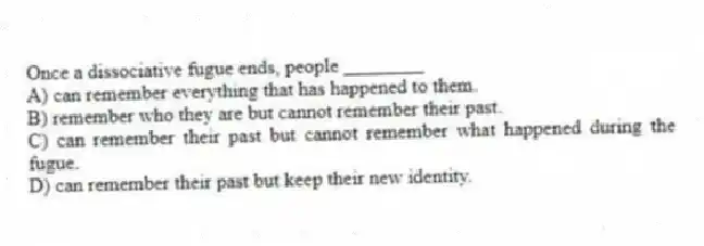 Once a dissociative fugue ends, people ________
A) can remember everything that has happened to them.
B) remember who they are but cannot remember their past.
C) can remember their past but cannot remember what happened during the fugue.
D) can remember their past but keep their new identity.