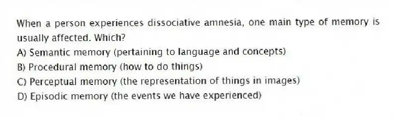 When a person experiences dissociative amnesia, one main type of memory is usually affected. Which?
A) Semantic memory (pertaining to language and concepts)
B) Procedural memory (how to do things)
C) Perceptual memory (the representation of things in images)
D) Episodic memory (the events we have experienced)