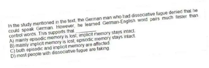 In the study mentioned in the text, the German man who had dissociative fugue denied that he could speak German. However, he learned German-English word pairs much faster than control words. This supports that ________
A) mainly episodic memory is lost; implicit memory stays intact.
B) mainly implicit memory is lost; episodic memory stays intact.
C) both episodic and implicit memory are affected.
D) most people with dissociative fugue are faking.
