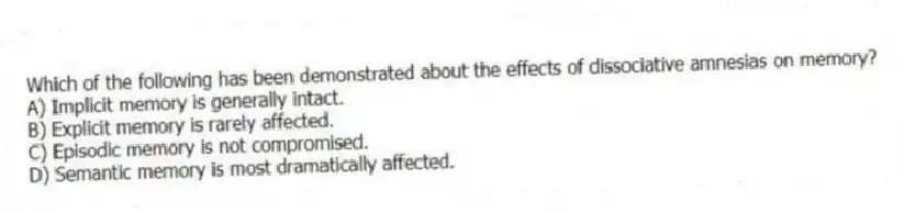 Which of the following has been demonstrated about the effects of dissociative amnesias on memory?
A) Implicit memory is generally intact.
B) Explicit memory is rarely affected.
C) Episodic memory is not compromised.
D) Semantic memory is most dramatically affected.