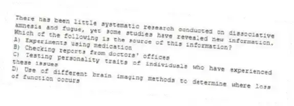 There has been little systematic research conducted on dissociative amnesia and fugue, yet some studies have revealed new information. Which of the following is the source of this information?
A) Experiments using medication
B) Checking reports from doctors' offices
C) Testing personality traits of individuals who have experienced these issues
D) Use of different brain imaging methods to determine where loss of function occurs