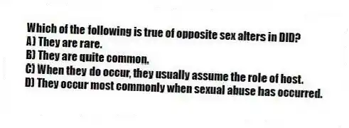 Which of the following is true of opposite sex alters in DID?
A) They are rare.
B) They are quite common.
C) When they do occur, they usually assume the role of host.
D) They occur most commonly when sexual abuse has occurred.