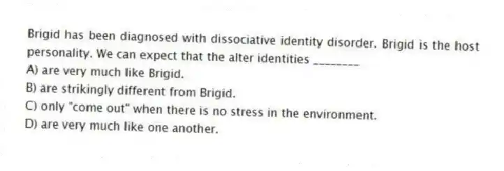 Brigid has been diagnosed with dissociative identity disorder. Brigid is the host personality. We can expect that the alter identities ________
A) are very much like Brigid.
B) are strikingly different from Brigid.
C) only "come out" when there is no stress in the environment.
D) are very much like one another.