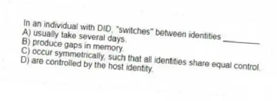 In an individual with DID, "switches" between identities ________
A) usually take several days.
B) produce gaps in memory.
C) occur symmetrically, such that all identities share equal control.
D) are controlled by the host identity.