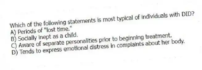 Which of the following statements is most typical of individuals with DID?
A) Periods of "lost time."
B) Socially inept as a child.
C) Aware of separate personalities prior to beginning treatment.
D) Tends to express emotional distress in complaints about her body.