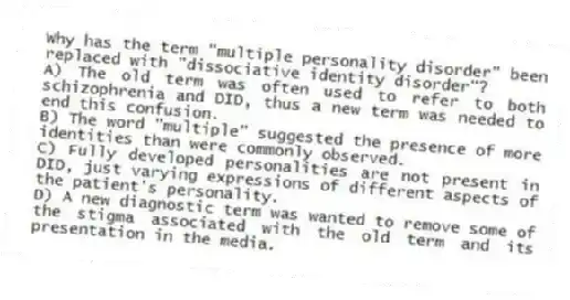 Why has the term "multiple personality disorder" been replaced with "dissociative identity disorder"?
A) The old term was often used to refer to both schizophrenia and DID, thus a new term was needed to end this confusion.
B) The word "multiple" suggested the presence of more identities than were commonly observed.
C) Fully developed personalities are not present in DID, just varying expressions of different aspects of the patient's personality.
D) A new diagnostic term was wanted to remove some of the stigma associated with the old term and its presentation in the media.