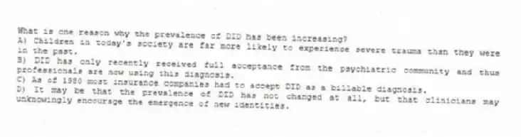 What is one reason why the prevalence of DID has been increasing?
A) Children in today's society are far more likely to experience severe trauma than they were in the past.
B) DID has only recently received full acceptance from the psychiatric community and thus professionals are now using this diagnosis.
C) As of 1980 most insurance companies had to accept DID as a billable diagnosis.
D) It may be that the prevalence of DID has not changed at all, but that clinicians may unknowingly encourage the emergence of new identities.