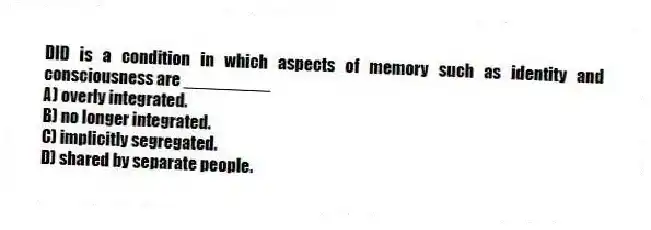 DID is a condition in which aspects of memory such as identity and consciousness are _________
A) overly integrated.
B) no longer integrated.
C) implicitly segregated.
D) shared by separate people.