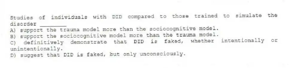 Studies of individuals with DID compared to those trained to simulate the disorder ________
A) support the trauma model more than the sociocognitive model.
B) support the sociocognitive model more than the trauma model.
C) definitively demonstrate that DID is faked, whether intentionally or unintentionally.
D) suggest that DID is faked, but only unconsciously.
