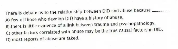 There is debate as to the relationship between DID and abuse because ________
A) few of those who develop DID have a history of abuse.
B) there is little evidence of a link between trauma and psychopathology.
C) other factors correlated with abuse may be the true causal factors in DID.
D) most reports of abuse are faked.