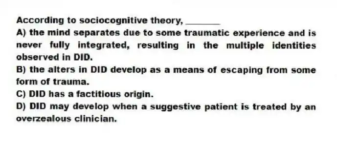 According to sociocognitive theory, ________
A) the mind separates due to some traumatic experience and is never fully integrated, resulting in the multiple identities observed in DID.
B) the alters in DID develop as a means of escaping from some form of trauma.
C) DID has a factitious origin.
D) DID may develop when a suggestive patient is treated by an overzealous clinician.