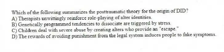 Which of the following summarizes the posttraumatic theory for the origin of DID?
A) Therapists unwittingly reinforce role-playing of alter identities.
B) Genetically programmed tendencies to dissociate are triggered by stress.
C) Children deal with severe abuse by creating alters who provide an "escape."
D) The rewards of avoiding punishment from the legal system induces people to fake symptoms.