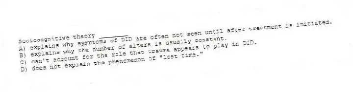 Sociocognitive theory ________
A) explains why symptoms of DID are often not seen until after treatment is initiated.
B) explains why the number of alters is usually constant.
C) can't account for the role that trauma appears to play in DID.
D) does not explain the phenomenon of "lost time."