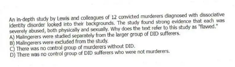 An in-depth study by Lewis and colleagues of 12 convicted murderers diagnosed with dissociative identity disorder looked into their backgrounds. The study found strong evidence that each was severely abused, both physically and sexually. Why does the text refer to this study as "flawed."
A) Malingerers were studied separately from the larger group of DID sufferers.
B) Malingerers were excluded from the study.
C) There was no control group of murderers without DID.
D) There was no control group of DID sufferers who were not murderers.