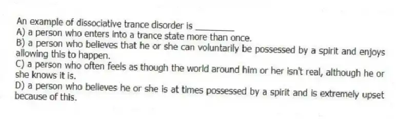 An example of dissociative trance disorder is ________
A) a person who enters into a trance state more than once.
B) a person who believes that he or she can voluntarily be possessed by a spirit and enjoys allowing this to happen.
C) a person who often feels as though the world around him or her isn't real, although he or she knows it is.
D) a person who believes he or she is at times possessed by a spirit and is extremely upset because of this.