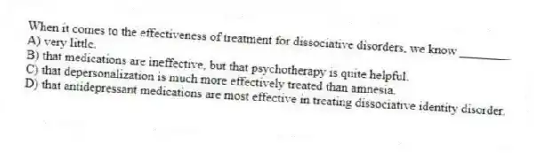 When it comes to the effectiveness of treatment for dissociative disorders, we know ________
A) very little.
B) that medications are ineffective, but that psychotherapy is quite helpful.
C) that depersonalization is much more effectively treated than amnesia.
D) that antidepressant medications are most effective in treating dissociative identity disorder.