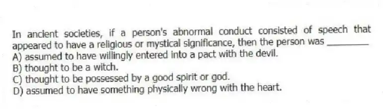 In ancient societies, if a person's abnormal conduct consisted of speech that appeared to have a religious or mystical significance, then the person was ________
A) assumed to have willingly entered into a pact with the devil.
B) thought to be a witch.
C) thought to be possessed by a good spirit or god.
D) assumed to have something physically wrong with the heart.