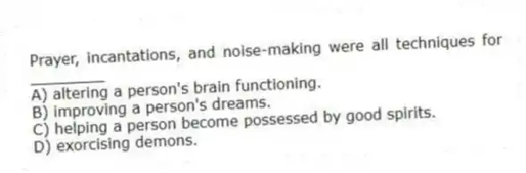 Prayer, incantations, and noise-making were all techniques for ________
A) altering a person's brain functioning.
B) improving a person's dreams.
C) helping a person become possessed by good spirits.
D) exorcising demons.