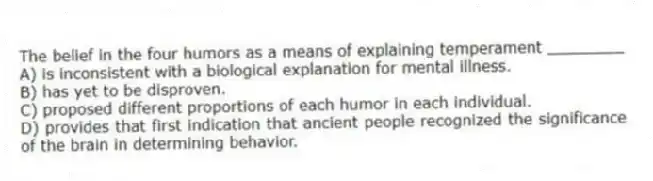The belief in the four humors as a means of explaining temperament ________
A) is inconsistent with a biological explanation for mental illness.
B) has yet to be disproven.
C) proposed different proportions of each humor in each individual.
D) provides that first indication that ancient people recognized the significance of the brain in determining behavior.