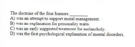 The doctrine of the four humors ________
A) was an attempt to support moral management.
B) was an explanation for personality traits.
C) was an early suggested treatment for melancholy.
D) was the first psychological explanation of mental disorders.