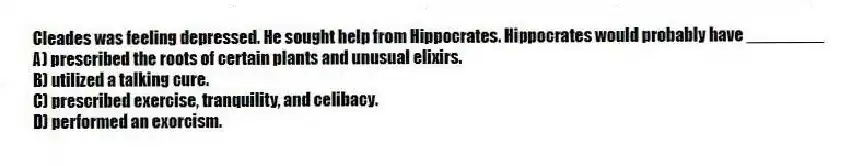 Cleades was feeling depressed. He sought help from Hippocrates. Hippocrates would probably have ________
A) prescribed the roots of certain plants and unusual elixirs.
B) utilized a talking cure.
C) prescribed exercise, tranquility, and celibacy.
D) performed an exorcism.
