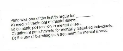 Plato was one of the first to argue for ________
A) medical treatment of mental illness.
B) demonic possession in mental illness.
C) different punishments for mentally disturbed individuals.
D) the use of bleeding as a treatment for mental illness.