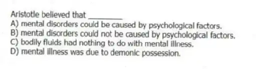 Aristotle believed that ________
A) mental disorders could be caused by psychological factors.
B) mental disorders could not be caused by psychological factors.
C) bodily fluids had nothing to do with mental illness.
D) mental illness was due to demonic possession.