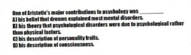 One of Aristotle's major contributions to psychology was ________
A) his belief that dreams explained most mental disorders.
B) his theory that psychological disorders were due to psychological rather than physical factors.
C) his description of personality traits.
D) his description of consciousness.