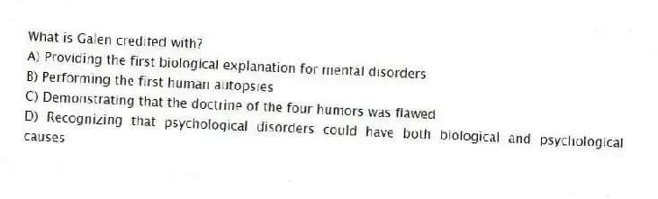 What is Galen credited with?
A) Providing the first biological explanation for mental disorders
B) Performing the first human autopsies
C) Demonstrating that the doctrine of the four humors was flawed
D) Recognizing that psychological disorders could have both biological and psychological causes