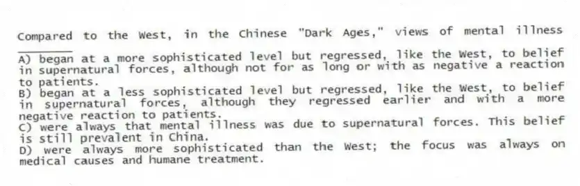 Compared to the West, in the Chinese "Dark Ages," views of mental illness ________
A) began at a more sophisticated level but regressed, like the West, to belief in supernatural forces, although not for as long or with as negative a reaction to patients.
B) began at a less sophisticated level but regressed, like the West, to belief in supernatural forces, although they regressed earlier and with a more negative reaction to patients.
C) were always that mental illness was due to supernatural forces. This belief is still prevalent in China.
D) were always more sophisticated than the West; the focus was always on medical causes and humane treatment.