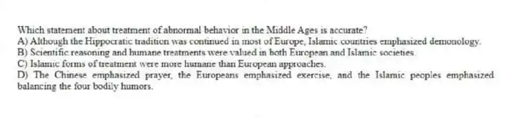 Which statement about treatment of abnormal behavior in the Middle Ages is accurate?
A) Although the Hippocratic tradition was continued in most of Europe, Islamic countries emphasized demonology.
B) Scientific reasoning and humane treatments were valued in both European and Islamic societies.
C) Islamic forms of treatment were more humane than European approaches.
D) The Chinese emphasized prayer, the Europeans emphasized exercise, and the Islamic peoples emphasized balancing the four bodily humors.