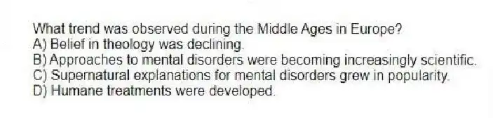 What trend was observed during the Middle Ages in Europe?
A) Belief in theology was declining.
B) Approaches to mental disorders were becoming increasingly scientific.
C) Supernatural explanations for mental disorders grew in popularity.
D) Humane treatments were developed.