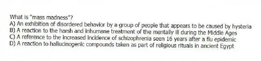 What is "mass madness"?
A) An exhibition of disordered behavior by a group of people that appears to be caused by hysteria
B) A reaction to the harsh and inhumane treatment of the mentally ill during the Middle Ages
C) A reference to the increased incidence of schizophrenia seen 16 years after a flu epidemic
D) A reaction to hallucinogenic compounds taken as part of religious rituals in ancient Egypt